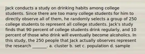 Jack conducts a study on drinking habits among college students. Since there are too many college students for him to directly observe all of them, he randomly selects a group of 250 college students to represent all college students. Jack's study finds that 90 percent of college students drink regularly, and 10 percent of those who drink will eventually become alcoholics. In this study, the 250 people that Jack actually observes represent the research _______. a. cluster b. set c. population d. sample