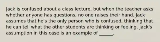 Jack is confused about a class lecture, but when the teacher asks whether anyone has questions, no one raises their hand. Jack assumes that he's the only person who is confused, thinking that he can tell what the other students are thinking or feeling. Jack's assumption in this case is an example of ______.