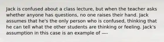 Jack is confused about a class lecture, but when the teacher asks whether anyone has questions, no one raises their hand. Jack assumes that he's the only person who is confused, thinking that he can tell what the other students are thinking or feeling. Jack's assumption in this case is an example of —-