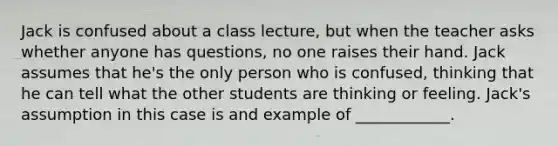 Jack is confused about a class lecture, but when the teacher asks whether anyone has questions, no one raises their hand. Jack assumes that he's the only person who is confused, thinking that he can tell what the other students are thinking or feeling. Jack's assumption in this case is and example of ____________.