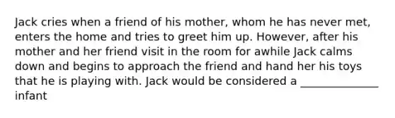 Jack cries when a friend of his mother, whom he has never met, enters the home and tries to greet him up. However, after his mother and her friend visit in the room for awhile Jack calms down and begins to approach the friend and hand her his toys that he is playing with. Jack would be considered a ______________ infant