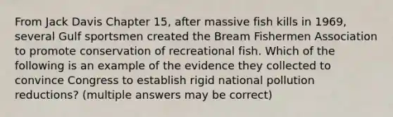 From Jack Davis Chapter 15, after massive fish kills in 1969, several Gulf sportsmen created the Bream Fishermen Association to promote conservation of recreational fish. Which of the following is an example of the evidence they collected to convince Congress to establish rigid national pollution reductions? (multiple answers may be correct)