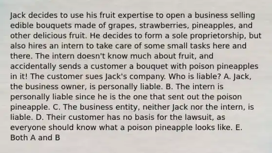 Jack decides to use his fruit expertise to open a business selling edible bouquets made of grapes, strawberries, pineapples, and other delicious fruit. He decides to form a sole proprietorship, but also hires an intern to take care of some small tasks here and there. The intern doesn't know much about fruit, and accidentally sends a customer a bouquet with poison pineapples in it! The customer sues Jack's company. Who is liable? A. Jack, the business owner, is personally liable. B. The intern is personally liable since he is the one that sent out the poison pineapple. C. The business entity, neither Jack nor the intern, is liable. D. Their customer has no basis for the lawsuit, as everyone should know what a poison pineapple looks like. E. Both A and B