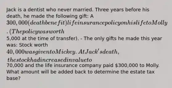 Jack is a dentist who never married. Three years before his death, he made the following gift: A 300,000 (death benefit) life insurance policy on his life to Molly. (The policy was worth5,000 at the time of transfer). - The only gifts he made this year was: Stock worth 40,000 was given to Mickey. At Jack's death, the stock had increased in value to70,000 and the life insurance company paid 300,000 to Molly. What amount will be added back to determine the estate tax base?