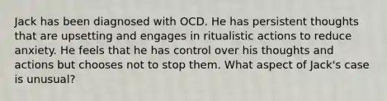 Jack has been diagnosed with OCD. He has persistent thoughts that are upsetting and engages in ritualistic actions to reduce anxiety. He feels that he has control over his thoughts and actions but chooses not to stop them. What aspect of Jack's case is unusual?