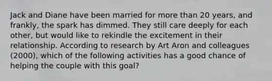 Jack and Diane have been married for more than 20 years, and frankly, the spark has dimmed. They still care deeply for each other, but would like to rekindle the excitement in their relationship. According to research by Art Aron and colleagues (2000), which of the following activities has a good chance of helping the couple with this goal?