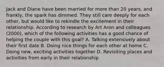 Jack and Diane have been married for more than 20 years, and frankly, the spark has dimmed. They still care deeply for each other, but would like to rekindle the excitement in their relationship. According to research by Art Aron and colleagues (2000), which of the following activities has a good chance of helping the couple with this goal? A. Talking extensively about their first date B. Doing nice things for each other at home C. Doing new, exciting activities together D. Revisiting places and activities from early in their relationship