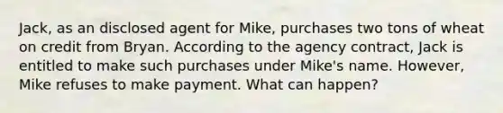 Jack, as an disclosed agent for Mike, purchases two tons of wheat on credit from Bryan. According to the agency contract, Jack is entitled to make such purchases under Mike's name. However, Mike refuses to make payment. What can happen?