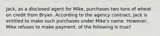 Jack, as a disclosed agent for Mike, purchases two tons of wheat on credit from Bryan. According to the agency contract, Jack is entitled to make such purchases under Mike's name. However, Mike refuses to make payment. of the following is true?