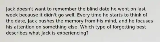 Jack doesn't want to remember the blind date he went on last week because it didn't go well. Every time he starts to think of the date, Jack pushes the memory from his mind, and he focuses his attention on something else. Which type of forgetting best describes what Jack is experiencing?