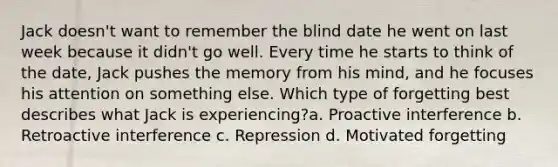 Jack doesn't want to remember the blind date he went on last week because it didn't go well. Every time he starts to think of the date, Jack pushes the memory from his mind, and he focuses his attention on something else. Which type of forgetting best describes what Jack is experiencing?a. Proactive interference b. Retroactive interference c. Repression d. Motivated forgetting