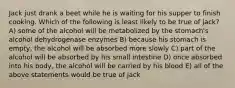Jack just drank a beet while he is waiting for his supper to finish cooking. Which of the following is least likely to be true of jack? A) some of the alcohol will be metabolized by the stomach's alcohol dehydrogenase enzymes B) because his stomach is empty, the alcohol will be absorbed more slowly C) part of the alcohol will be absorbed by his small intestine D) once absorbed into his body, the alcohol will be carried by his blood E) all of the above statements would be true of jack