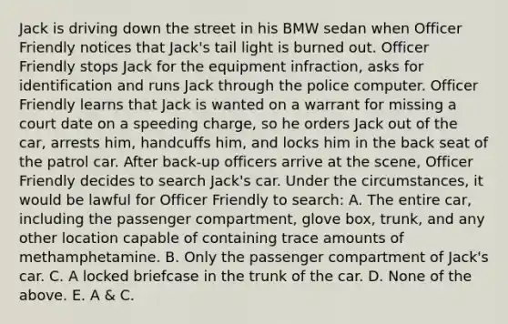 Jack is driving down the street in his BMW sedan when Officer Friendly notices that Jack's tail light is burned out. Officer Friendly stops Jack for the equipment infraction, asks for identification and runs Jack through the police computer. Officer Friendly learns that Jack is wanted on a warrant for missing a court date on a speeding charge, so he orders Jack out of the car, arrests him, handcuffs him, and locks him in the back seat of the patrol car. After back-up officers arrive at the scene, Officer Friendly decides to search Jack's car. Under the circumstances, it would be lawful for Officer Friendly to search: A. The entire car, including the passenger compartment, glove box, trunk, and any other location capable of containing trace amounts of methamphetamine. B. Only the passenger compartment of Jack's car. C. A locked briefcase in the trunk of the car. D. None of the above. E. A & C.