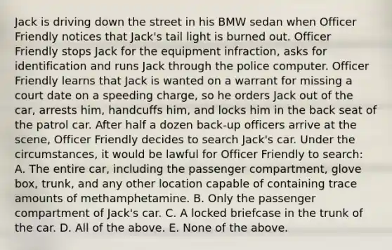 Jack is driving down the street in his BMW sedan when Officer Friendly notices that Jack's tail light is burned out. Officer Friendly stops Jack for the equipment infraction, asks for identification and runs Jack through the police computer. Officer Friendly learns that Jack is wanted on a warrant for missing a court date on a speeding charge, so he orders Jack out of the car, arrests him, handcuffs him, and locks him in the back seat of the patrol car. After half a dozen back-up officers arrive at the scene, Officer Friendly decides to search Jack's car. Under the circumstances, it would be lawful for Officer Friendly to search: A. The entire car, including the passenger compartment, glove box, trunk, and any other location capable of containing trace amounts of methamphetamine. B. Only the passenger compartment of Jack's car. C. A locked briefcase in the trunk of the car. D. All of the above. E. None of the above.