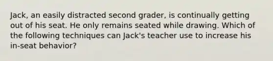 Jack, an easily distracted second grader, is continually getting out of his seat. He only remains seated while drawing. Which of the following techniques can Jack's teacher use to increase his in-seat behavior?