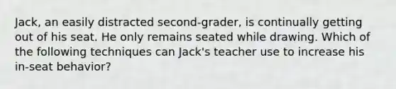 Jack, an easily distracted second-grader, is continually getting out of his seat. He only remains seated while drawing. Which of the following techniques can Jack's teacher use to increase his in-seat behavior?