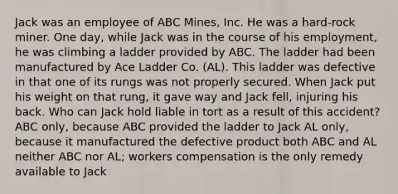 Jack was an employee of ABC Mines, Inc. He was a hard-rock miner. One day, while Jack was in the course of his employment, he was climbing a ladder provided by ABC. The ladder had been manufactured by Ace Ladder Co. (AL). This ladder was defective in that one of its rungs was not properly secured. When Jack put his weight on that rung, it gave way and Jack fell, injuring his back. Who can Jack hold liable in tort as a result of this accident? ABC only, because ABC provided the ladder to Jack AL only, because it manufactured the defective product both ABC and AL neither ABC nor AL; workers compensation is the only remedy available to Jack