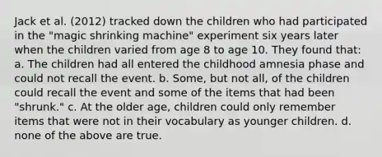 Jack et al. (2012) tracked down the children who had participated in the "magic shrinking machine" experiment six years later when the children varied from age 8 to age 10. They found that: a. The children had all entered the childhood amnesia phase and could not recall the event. b. Some, but not all, of the children could recall the event and some of the items that had been "shrunk." c. At the older age, children could only remember items that were not in their vocabulary as younger children. d. none of the above are true.