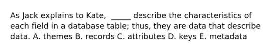 As Jack explains to​ Kate, ​ _____ describe the characteristics of each field in a database​ table; thus, they are data that describe data. A. themes B. records C. attributes D. keys E. metadata