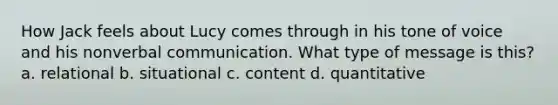 How Jack feels about Lucy comes through in his tone of voice and his nonverbal communication. What type of message is this? a. relational b. situational c. content d. quantitative