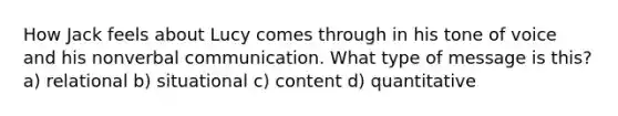 How Jack feels about Lucy comes through in his tone of voice and his nonverbal communication. What type of message is this? a) relational b) situational c) content d) quantitative