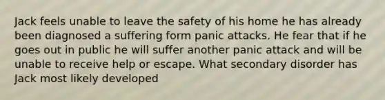 Jack feels unable to leave the safety of his home he has already been diagnosed a suffering form panic attacks. He fear that if he goes out in public he will suffer another panic attack and will be unable to receive help or escape. What secondary disorder has Jack most likely developed