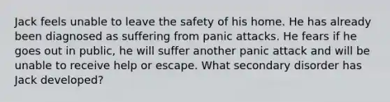 Jack feels unable to leave the safety of his home. He has already been diagnosed as suffering from panic attacks. He fears if he goes out in public, he will suffer another panic attack and will be unable to receive help or escape. What secondary disorder has Jack developed?