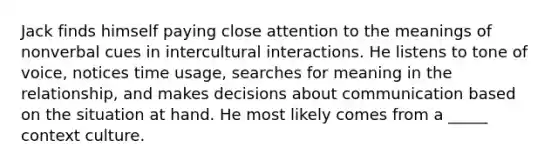 Jack finds himself paying close attention to the meanings of nonverbal cues in intercultural interactions. He listens to tone of voice, notices time usage, searches for meaning in the relationship, and makes decisions about communication based on the situation at hand. He most likely comes from a _____ context culture.