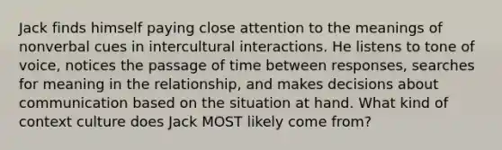 Jack finds himself paying close attention to the meanings of nonverbal cues in intercultural interactions. He listens to tone of voice, notices the passage of time between responses, searches for meaning in the relationship, and makes decisions about communication based on the situation at hand. What kind of context culture does Jack MOST likely come from?