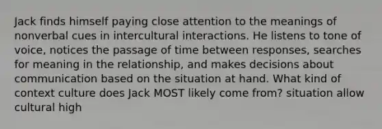 Jack finds himself paying close attention to the meanings of nonverbal cues in intercultural interactions. He listens to tone of voice, notices the passage of time between responses, searches for meaning in the relationship, and makes decisions about communication based on the situation at hand. What kind of context culture does Jack MOST likely come from? situation allow cultural high