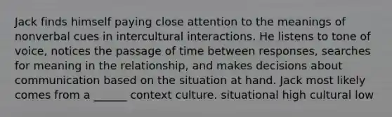 Jack finds himself paying close attention to the meanings of nonverbal cues in intercultural interactions. He listens to tone of voice, notices the passage of time between responses, searches for meaning in the relationship, and makes decisions about communication based on the situation at hand. Jack most likely comes from a ______ context culture. situational high cultural low