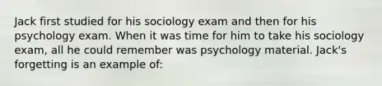 Jack first studied for his sociology exam and then for his psychology exam. When it was time for him to take his sociology exam, all he could remember was psychology material. Jack's forgetting is an example of: