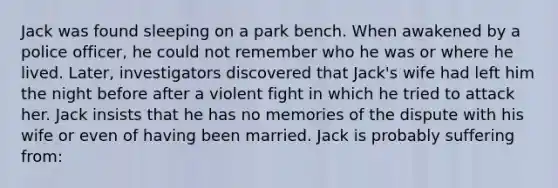 Jack was found sleeping on a park bench. When awakened by a police officer, he could not remember who he was or where he lived. Later, investigators discovered that Jack's wife had left him the night before after a violent fight in which he tried to attack her. Jack insists that he has no memories of the dispute with his wife or even of having been married. Jack is probably suffering from: