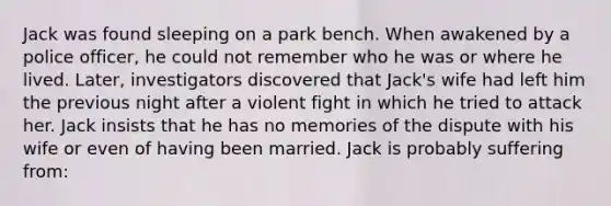 Jack was found sleeping on a park bench. When awakened by a police officer, he could not remember who he was or where he lived. Later, investigators discovered that Jack's wife had left him the previous night after a violent fight in which he tried to attack her. Jack insists that he has no memories of the dispute with his wife or even of having been married. Jack is probably suffering from: