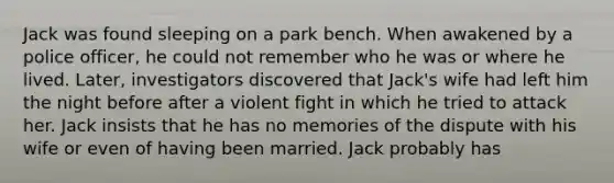 Jack was found sleeping on a park bench. When awakened by a police officer, he could not remember who he was or where he lived. Later, investigators discovered that Jack's wife had left him the night before after a violent fight in which he tried to attack her. Jack insists that he has no memories of the dispute with his wife or even of having been married. Jack probably has