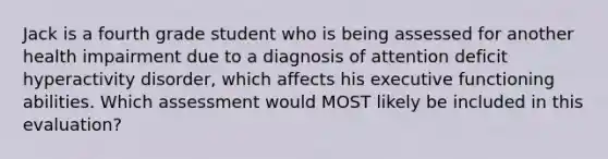 Jack is a fourth grade student who is being assessed for another health impairment due to a diagnosis of attention deficit hyperactivity disorder, which affects his executive functioning abilities. Which assessment would MOST likely be included in this evaluation?