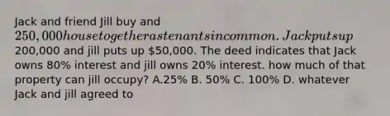 Jack and friend Jill buy and 250,000 house together as tenants in common. Jack puts up200,000 and jill puts up 50,000. The deed indicates that Jack owns 80% interest and jill owns 20% interest. how much of that property can jill occupy? A.25% B. 50% C. 100% D. whatever Jack and jill agreed to