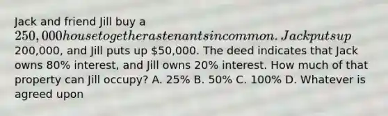 Jack and friend Jill buy a 250,000 house together as tenants in common. Jack puts up200,000, and Jill puts up 50,000. The deed indicates that Jack owns 80% interest, and Jill owns 20% interest. How much of that property can Jill occupy? A. 25% B. 50% C. 100% D. Whatever is agreed upon