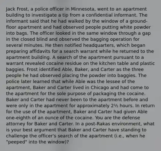 Jack Frost, a police officer in Minnesota, went to an apartment building to investigate a tip from a confidential informant. The informant said that he had walked by the window of a ground-floor apartment and had observed people putting white powder into bags. The officer looked in the same window through a gap in the closed blind and observed the bagging operation for several minutes. He then notified headquarters, which began preparing affidavits for a search warrant while he returned to the apartment building. A search of the apartment pursuant to a warrant revealed cocaine residue on the kitchen table and plastic baggies. Frost identified Able, Baker, and Carter as the three people he had observed placing the powder into baggies. The police later learned that while Able was the lessee of the apartment, Baker and Carter lived in Chicago and had come to the apartment for the sole purpose of packaging the cocaine. Baker and Carter had never been to the apartment before and were only in the apartment for approximately 2½ hours. In return for the use of the apartment, Baker and Carter had given Able one-eighth of an ounce of the cocaine. You are the defense attorney for Baker and Carter. In a post-Rakas environment, what is your best argument that Baker and Carter have standing to challenge the officer's search of the apartment (i.e., when he "peeped" into the window)?