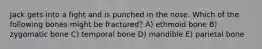 Jack gets into a fight and is punched in the nose. Which of the following bones might be fractured? A) ethmoid bone B) zygomatic bone C) temporal bone D) mandible E) parietal bone