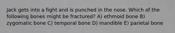 Jack gets into a fight and is punched in the nose. Which of the following bones might be fractured? A) ethmoid bone B) zygomatic bone C) temporal bone D) mandible E) parietal bone