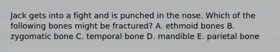 Jack gets into a fight and is punched in the nose. Which of the following bones might be fractured? A. ethmoid bones B. zygomatic bone C. temporal bone D. mandible E. parietal bone