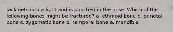 Jack gets into a fight and is punched in the nose. Which of the following bones might be fractured? a. ethmoid bone b. parietal bone c. zygomatic bone d. temporal bone e. mandible