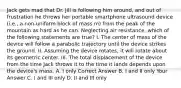 Jack gets mad that Dr. Jill is following him around, and out of frustration he throws her portable smartphone ultrasound device (i.e., a non-uniform block of mass m) from the peak of the mountain as hard as he can. Neglecting air resistance, which of the following statements are true? I. The center of mass of the device will follow a parabolic trajectory until the device strikes the ground. II. Assuming the device rotates, it will rotate about its geometric center. III. The total displacement of the device from the time Jack throws it to the time it lands depends upon the device's mass. A. I only Correct Answer B. I and II only Your Answer C. I and III only D. II and III only