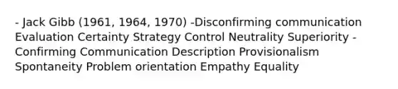 - Jack Gibb (1961, 1964, 1970) -Disconfirming communication Evaluation Certainty Strategy Control Neutrality Superiority - Confirming Communication Description Provisionalism Spontaneity Problem orientation Empathy Equality