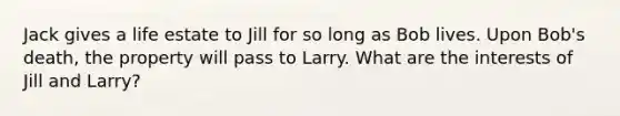 Jack gives a life estate to Jill for so long as Bob lives. Upon Bob's death, the property will pass to Larry. What are the interests of Jill and Larry?