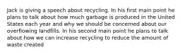 Jack is giving a speech about recycling. In his first main point he plans to talk about how much garbage is produced in the United States each year and why we should be concerned about our overflowing landfills. In his second main point he plans to talk about how we can increase recycling to reduce the amount of waste created