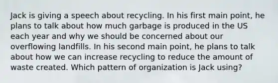 Jack is giving a speech about recycling. In his first main point, he plans to talk about how much garbage is produced in the US each year and why we should be concerned about our overflowing landfills. In his second main point, he plans to talk about how we can increase recycling to reduce the amount of waste created. Which pattern of organization is Jack using?