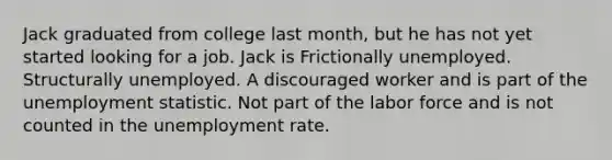 Jack graduated from college last month, but he has not yet started looking for a job. Jack is Frictionally unemployed. Structurally unemployed. A discouraged worker and is part of the unemployment statistic. Not part of the labor force and is not counted in the <a href='https://www.questionai.com/knowledge/kh7PJ5HsOk-unemployment-rate' class='anchor-knowledge'>unemployment rate</a>.