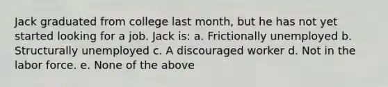 Jack graduated from college last month, but he has not yet started looking for a job. Jack is: a. Frictionally unemployed b. Structurally unemployed c. A discouraged worker d. Not in the labor force. e. None of the above